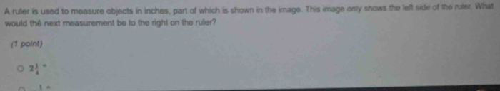A ruler is used to measure objects in inches, part of which is shown in the image. This image only shows the left side of the ruler. What
would the next measurement be to the right on the ruler?
(1 point)
2frac 14^-
1=