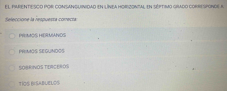 EL PARENTESCO POR CONSANGUINIDAD EN LÍNEA HORIZONTAL EN SÉPTIMO GRADO CORRESPONDE A:
Seleccione la respuesta correcta:
PRIMOS HERMANOS
PRIMOS SEGUNDOS
SOBRINOS TERCEROS
TÍOS BISABUELOS