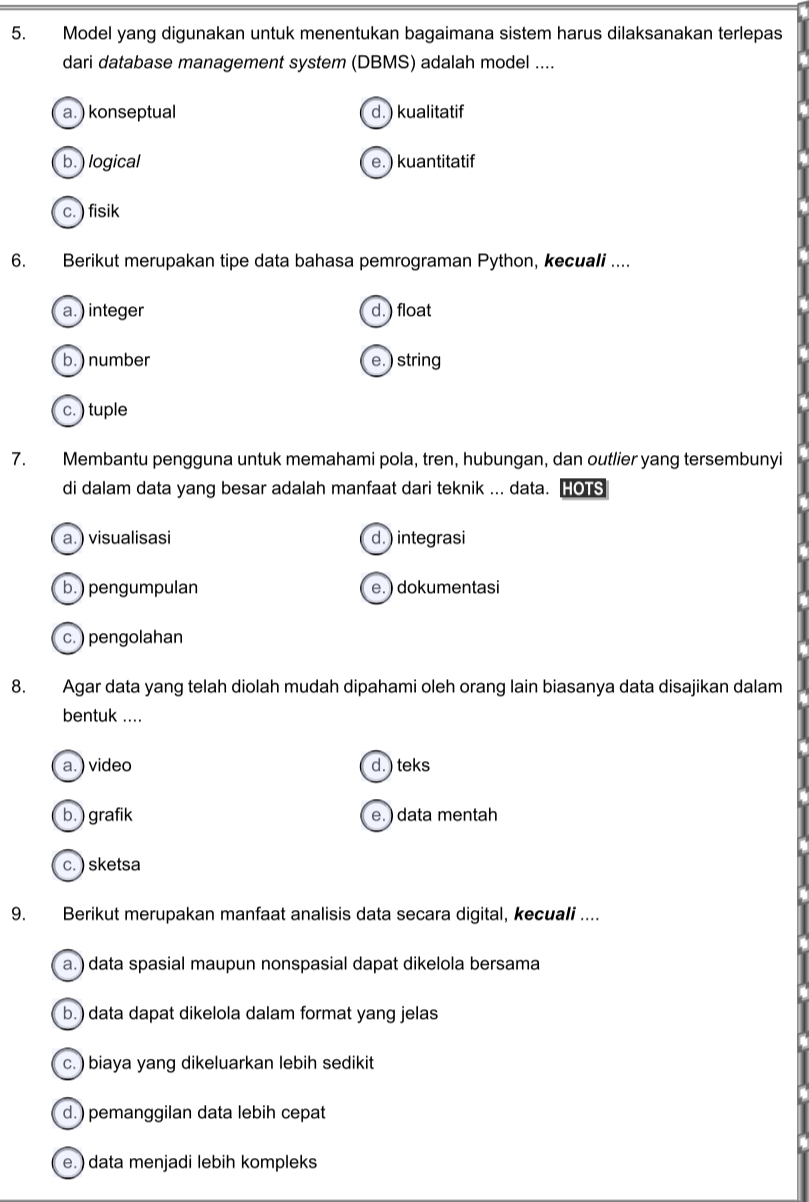 Model yang digunakan untuk menentukan bagaimana sistem harus dilaksanakan terlepas
dari database management system (DBMS) adalah model ....
a. ) konseptual d. ) kualitatif
b. ) logical e. ) kuantitatif
c. ) fisik
6. Berikut merupakan tipe data bahasa pemrograman Python, kecuali ....
a. ) integer d. ) float
b. ) number e. ) string
c. ) tuple
7. Membantu pengguna untuk memahami pola, tren, hubungan, dan outlier yang tersembunyi
di dalam data yang besar adalah manfaat dari teknik ... data. HOTS
a.) visualisasi d. ) integrasi
b. ) pengumpulan e. ) dokumentasi
c. ) pengolahan
8. Agar data yang telah diolah mudah dipahami oleh orang lain biasanya data disajikan dalam
bentuk ....
a. ) video d. ) teks
b.) grafik e.) data mentah
c. ) sketsa
9. Berikut merupakan manfaat analisis data secara digital, kecuali ....
a. ) data spasial maupun nonspasial dapat dikelola bersama
b. ) data dapat dikelola dalam format yang jelas
c. ) biaya yang dikeluarkan lebih sedikit
d.) pemanggilan data lebih cepat
e. ) data menjadi lebih kompleks