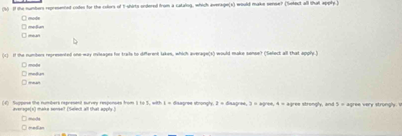 If the numbers represented codes for the colors of T-shirts ordered from a catalog, which average(s) would make sense? (Select all that apply.)
mode
median
mean
(c) If the numbers represented one-way mileages for trails to different lakes, which average(s) would make sense? (Select all that apply.)
mode
median
mean
(d) Suppose the numbers represent survey responses from 1 to 5, with 1= disagree strongly, 2= disagree, 3= agree, 4= agree strongly, and 5= agree very strongly.
average(s) make sense? (Select all that apply.)
mode
median