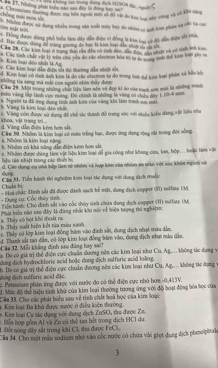 đcu không tan trong dung dịch H2SO4 đặc, ngườiS
Cầu 27. Những phát biểu nào san đây là đùng hay sai ?
a. Chromium thường được ma bên ngoài một số đồ vật đo kim loại này cũng và có khi tăng
chống mài mòn tốt
b. Nhôm được sử dụng nhiều trong sản xuất máy buy do nhóm có ảnh kim phâm xạ các ta cực
tim mặt trời.
c. Đồng được dùng phổ biến làm dây dẫn điện vi đồng là kim kai có độ dẫn điện tốt thật
d. Bạc được dùng đê tráng gương do bạc là kim loại dẫn nhiệt sắt vát tốt
Câu 28. Các kim loại ở trang thái rắn đều có tính đẻo, dẫn điện, dân nhiệt và có tính ảnh kim.
a. Các tính chất vật lý trên chủ yếu đo các electron hóa trị tư do trong tinh thể kim loại gây ra
b. Kim loại đẻo nhất là Ag.
c. Các kim loại dẫn điện tốt thì thường dẫn nhiệt tốt.
d. Kim loại có tính ánh kim là do các electron tự do trong tinh thể kim loại phản xã hầu hệt
những tia sang mà mắt con người nhìn thấy được
Câu 29. Một trong những chất liệu làm nên vẻ đẹp kì áo của tranh sơn mài là những mảnh
màu vàng lắp lánh cực mông. Đó chính là những lá vàng có chiêu dày 1.10-4 mm.
a. Người ta đã ứng dụng tính ánh kim của vàng khi làm tranh sơn mài.
b. Vàng là kim loại dẻo nhất.
c. Vàng còn được sử dụng đề chế tác thành đồ trang sức với nhiều kiểu dảng,vật liệu nha
khoa, vật trang trí...
d. Vàng dẫn điện kém hơn sắt.
Câu 30. Nhôm là kim loại có màu trắng bạc, được ứng dụng rộng rãi trong đời sống.
a. Nhôm là kim loại nặng.
b. Nhôm có khả năng dẫn điện kém hơn sắt.
c. Nhôm được dùng làm vật liệu kim loại dễ gia công như khung cửa, lon, hộp... hoặc làm vật
liệu tản nhiệt trong các thiết bị.
d. Các dụng cụ nhà bếp làm từ nhôm và hợp kim của nhôm an toàn với sức khỏc người sử
dụng.
Câu 31. Tiến hành thí nghiệm kim loại tác dụng với dung dịch muối:
Chuẩn bị:
- Hoá chất: Định sắt đã được đánh sạch bề mặt, dung dịch copper (II) sulfate 1M.
- Dụng cụ: Cốc thủy tinh.
Tiến hành: Cho đinh sắt vào cốc thủy tinh chứa dung dịch copper (II) sulfate 1M.
Phát biểu nào sau đây là đúng nhất khi nói về hiện tượng thí nghiệm:
a. Thấy có bọt khí thoát ra.
b. Thấy xuất hiện kết tủa màu xanh.
c. Thấy có lớp kim loại đồng bám vào đinh sắt, dung dịch nhạt màu dần.
d. Thanh sắt tan dần, có lớp kim loại đồng bám vào, dung dịch nhạt màu dần.
Câu 32. Mỗi khẳng định sau đúng hay sai?
a. Do có giá trị thế điện cực chuẩn dương nên các kim loại như Cu, Ag,... không tác dụng và
dung dịch hydrochloric acid hoặc dung dịch sulfuric acid loãng.
b. Do có giá trị thế điện cực chuẩn dương nên các kim loại như Cu, Ag,... không tác dụng v
dung dịch sulfuric acid đặc.
c. Potassium phản ứng được với nước do có thể điện cực nhỏ hơn -0,413V.
d. Mức độ thể hiện tính khử của kim loại thường tương ứng với độ hoạt động hóa học của
Câu 33. Cho các phát biểu sau về tính chất hoá học của kim loại:
h. Kim loại Ba khử được nước ở điều kiện thường.
o. Kim loại Cu tác dụng với dung dịch ZnSO, thu được Zn.
c. Hỗn hợp gồm Al và Zn có thể tan hết trong dịch HCl dư.
đ. Đốt nóng dây sắt trong khí Cl_2 thu được FeCl_2.
Câu 34. Cho một mẫu sodium nhỏ vào cốc nước có chứa vài giọt dung dịch phenolphtale
3