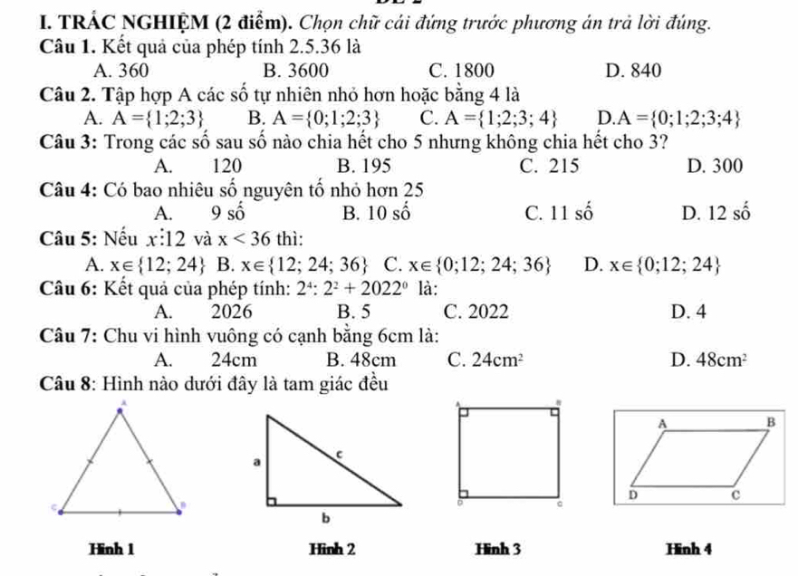 TRÁC NGHIỆM (2 điểm). Chọn chữ cái đứng trước phương án trả lời đúng.
Câu 1. Kết quả của phép tính 2.5.36 là
A. 360 B. 3600 C. 1800 D. 840
Câu 2. Tập hợp A các số tự nhiên nhỏ hơn hoặc bằng 4 là
A. A= 1;2;3 B. A= 0;1;2;3 C. A= 1;2;3;4 D. A= 0;1;2;3;4
Câu 3: Trong các số sau số nào chia hết cho 5 nhưng không chia hết cho 3?
A. 120 B. 195 C. 215 D. 300
Câu 4: Có bao nhiêu số nguyên tố nhỏ hơn 25
A. 9 số widehat O B. 10 số C. 11 số D. 12 số
Câu 5: Nếu x:12 và x<36</tex> thì:
A. x∈  12;24 B. x∈  12;24;36 C. x∈  0;12;24;36 D. x∈  0;12;24
Câu 6: Kết quả của phép tính: 2^4:2^2+2022^0 là:
A. 2026 B. 5 C. 2022 D. 4
Câu 7: Chu vi hình vuông có cạnh bằng 6cm là:
A. 24cm B. 48cm C. 24cm^2 D. 48cm^2
Câu 8: Hình nào dưới đây là tam giác đều
Hinh 1 Hinh 2 Hinh 3 Hinh 4