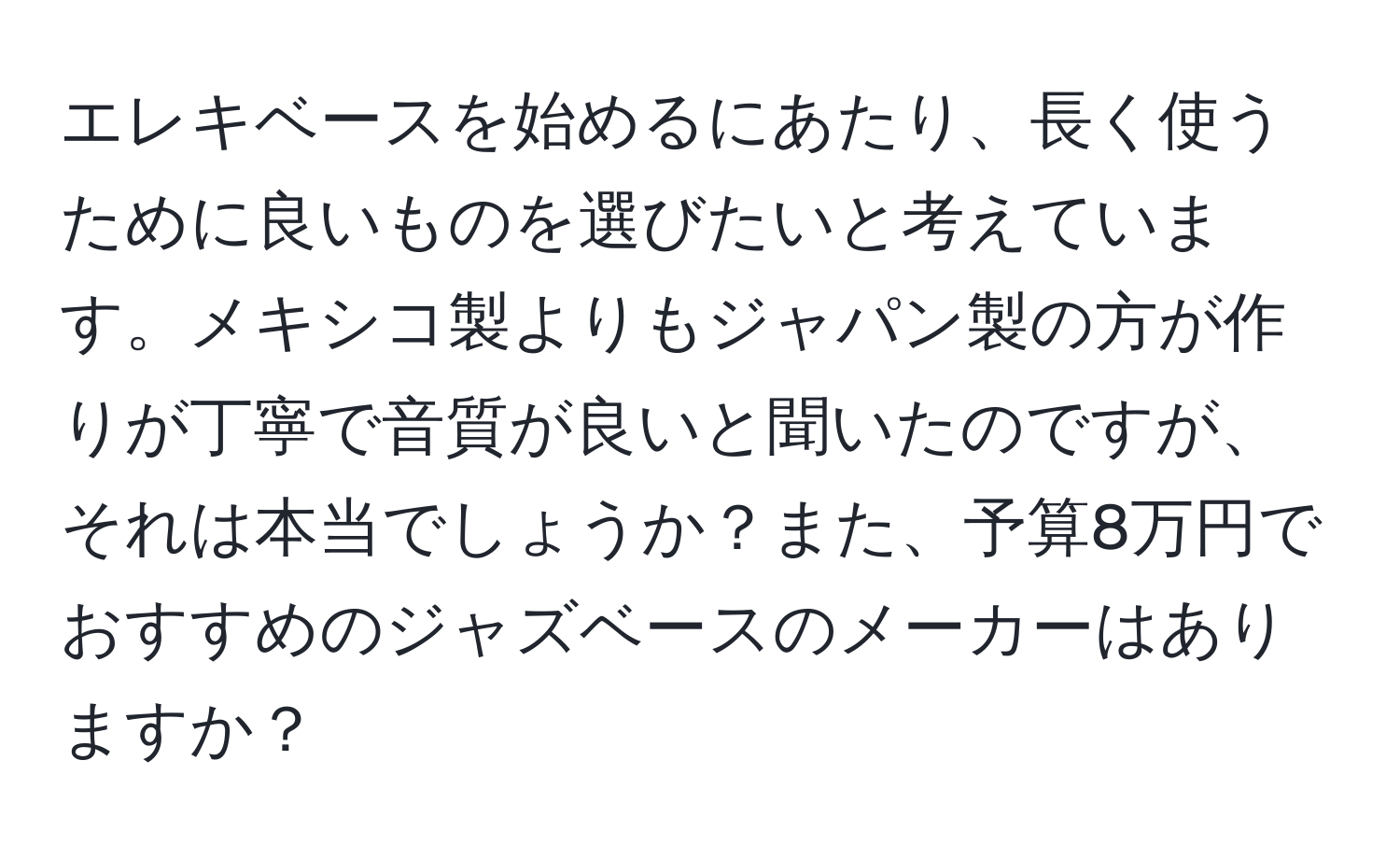 エレキベースを始めるにあたり、長く使うために良いものを選びたいと考えています。メキシコ製よりもジャパン製の方が作りが丁寧で音質が良いと聞いたのですが、それは本当でしょうか？また、予算8万円でおすすめのジャズベースのメーカーはありますか？