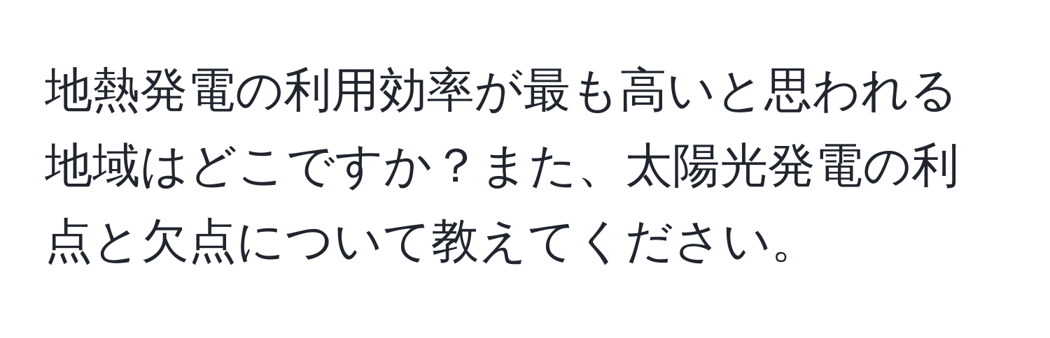 地熱発電の利用効率が最も高いと思われる地域はどこですか？また、太陽光発電の利点と欠点について教えてください。