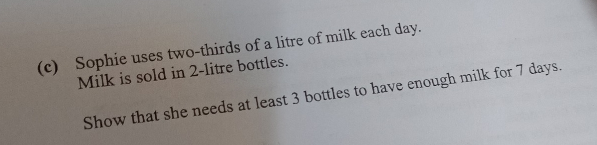 Sophie uses two-thirds of a litre of milk each day. 
Milk is sold in 2-litre bottles. 
Show that she needs at least 3 bottles to have enough milk for 7 days.