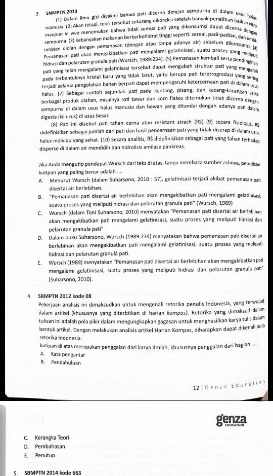 SNMPTN 2010
(1) Dalam ilmu gizi diyakini bahwa pati dicerna dengan sempurna di dalam usus haluy
manusia. (2) Akan tetapi, teori tersebut sekarang dikoreksi setelah banyak penelitian baik in vit
maupun in vivo menemukan bahwa tidak semua pati yang dikonsumsi dapat dicerna dengar
sempurna. (3) Kebanyakan makanan berkarbohidrat tinggi seperti: sereal, padi-padian, dan umi
umbian diolah dengan pemanasan (dengan atau tanpa adanya air) sebelum dikonsumsi. (4)
Pemanasan pati akan mengakibatkan pati mengalami gelatinisasi, suatu proses yang melipup
hidrasi dan pelarutan granula pati (Wursch, 1989:234). (5) Pemanasan kembali serta pendinginan
pati yang telah mengalami gelatinisasi tersebut dapat mengubah struktur pari yang mengara
pada terbentuknya kristal baru yang tidak larut, yaitu berupa pati teretrogradasi yang sering
terjadi selama pengolahan bahan berpati dapat mempengaruhi ketercernaan pati di dalam usu
halus. (7) Sebagai contoh sejumlah patí pada kentang, pisang, dan kacang-kacangan sena
berbagai produk olahan, misalnya roti tawar dan corn flakes ditemukan tidak dicerna dengan
sempurna di dalam usus halus manusia dan hewan yang ditandai dengan adanya pati dalam
digesta (isi usus) di usus besar.
(8) Pati ini disebut pati tahan cerna atau resistant strach (RS) (9) secara fisiologis, RS
didefinisikan sebagai jumlah dari pati dan hasil pencernaan pati yang tidak diserap di dalam usus
halus individu yang sehat. (10) Secara analitis, RS didefinisikan sebagai pati yang tahan terhadan
disperse di dalam air mendidih dan hidrolisis amilase pankreas.
Jika Anda mengutip pendapat Wursch dari teks di atas, tanpa membaca sumber aslinya, penulisan
kutipan yang paling benar adalah ....
A. Menurut Wursch (dalam Suharsono, 2010:57 , gelatinisasi terjadi akɨbat pemanasan pat
disertai air berlebihan.
B. "Pemanasan pati disertai air berlebihan akan mengakibatkan pati mengalami gelatinisasi,
suatu proses yang meliputi hidrasi dan pelarutan granula pati'' (Wursch, 1989)
C. Wursch (dalam Toni Suharsono, 2010) menyatakan ''Pemanasan pati disertai air berlebihan
akan mengakibatkan pati mengalami gelatinisasi, suatu proses yang meliputi hidrasi da
pelarutan granula pati''
D. Dalam buku Suharsono, Wursch (1989:234) menyatakan bahwa pemanasan pati disertai ain
berlebihan akan mengakibatkan pati mengalami gelatinisasi, suatu proses yang meliputi
hidrasi dan pelarutan granulá pati.
E. Wursch (1989) menyatakan 'Pemanasan pati disertai air berlebihan akan mengakibatkan pati
mengalami gelatinisasi, suatu proses yang meliputi hidrasi dan pelarutan granula pti'
(Suharsono, 2010)
4. SBMPTN 2012 kode 08
Pekerjaan analisis ini dimaksudkan untuk mengenali retorika penulis Indonesia, yang terwujud
dalam artikel (khususnya yang diterbitkan di harian kompøs). Retorika yang dimaksud dalam
tulisan ini adalah pola pikir dalam mengungkapkan gagasan untuk menghasilkan karya tulis dalam
bentuk artikel. Dengan melakukan analisis artikel Harian Kompas, diharapkan dapat dikenali pola
retorika Indonesia.
kutipan di atas merupakan penggalan darī karya Ilmiah, khususnya penggalan dari bagian ...
A. Kata pengantar
B. Pendahuluan
12| Genza Education
genza
C. Kerangka Teori
D. Pembahasan
E. Penutup
5. SBMPTN 2014 kode 663