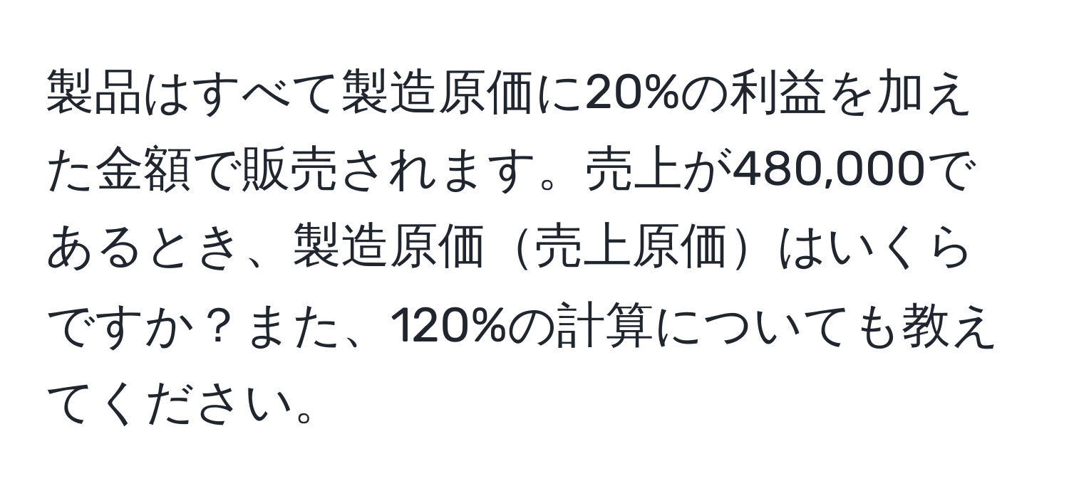 製品はすべて製造原価に20%の利益を加えた金額で販売されます。売上が480,000であるとき、製造原価売上原価はいくらですか？また、120%の計算についても教えてください。