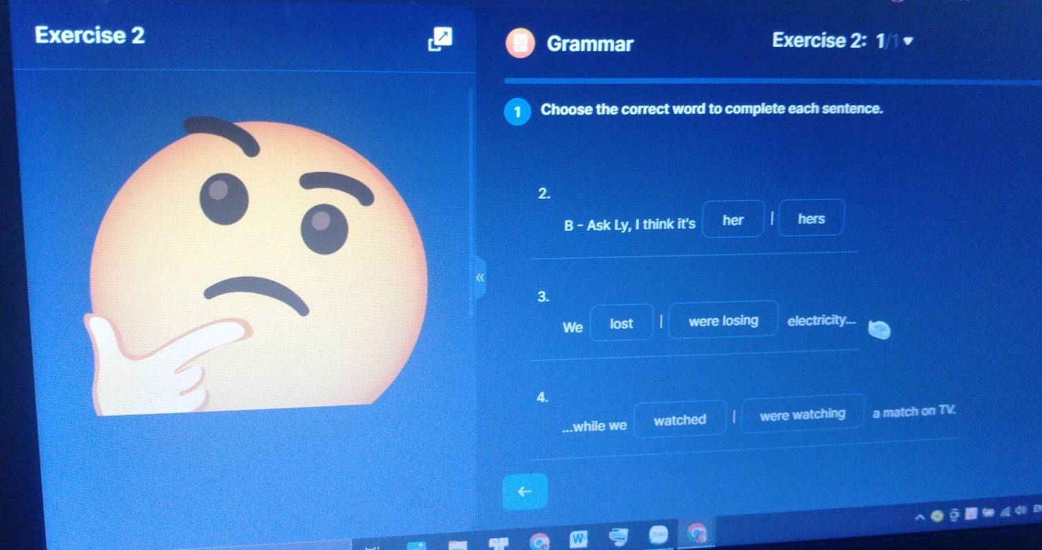 1/1 ▼ 
Grammar 
Choose the correct word to complete each sentence. 
2. 
B - Ask Ly, I think it's her | hers 
3. 
We lost | were losing electricity... 
4. 
while we watched were watching a match on TV.