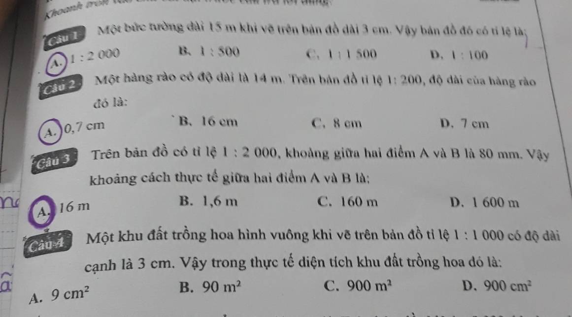 Một bức tường dài 15 m khi vẽ trên bản đồ dài 3 cm. Vậy bản đồ đó có tí lệ là:
A. 1:2000
B. 1:500 C. 1:1500 D. 1:100
Cầu 20 Một hàng rào có độ dài là 14 m. Trên bản đồ tỉ lệ 1:200 , độ dài của hàng rào
đó là:
A. ) 0,7 cm
B. 16 cm C. 8 cm D. 7 cm
Câu 3 Trên bản đồ có tỉ lộ 1:2000 , khoảng giữa hai điểm A và B là 80 mm. Vậy
khoảng cách thực tế giữa hai điểm A và B là;
Ar 16 m
B. 1,6 m C. 160 m D. 1 600 m
Can Một khu đất trồng hoa hình vuông khi vẽ trên bản đồ tỉ lệ 1:1 000 có độ đài
cạnh là 3 cm. Vậy trong thực tế diện tích khu đất trồng hoa đó là:
a 9cm^2
B. 90m^2 C. 900m^2 D. 900cm^2
A.