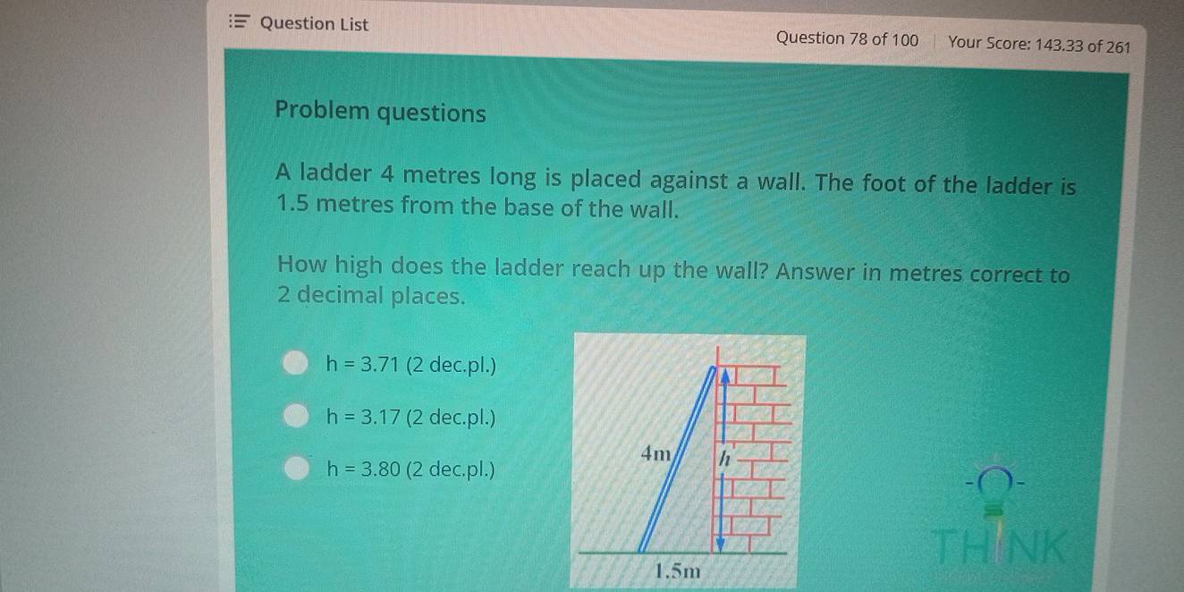 Question List
Question 78 of 100 Your Score: 143.33 of 261
Problem questions
A ladder 4 metres long is placed against a wall. The foot of the ladder is
1.5 metres from the base of the wall.
How high does the ladder reach up the wall? Answer in metres correct to
2 decimal places.
h=3.71 (2 dec.pl.)
h=3.17 (2 dec.pl.)
h=3.80 (2 dec.pl.)
TH NK