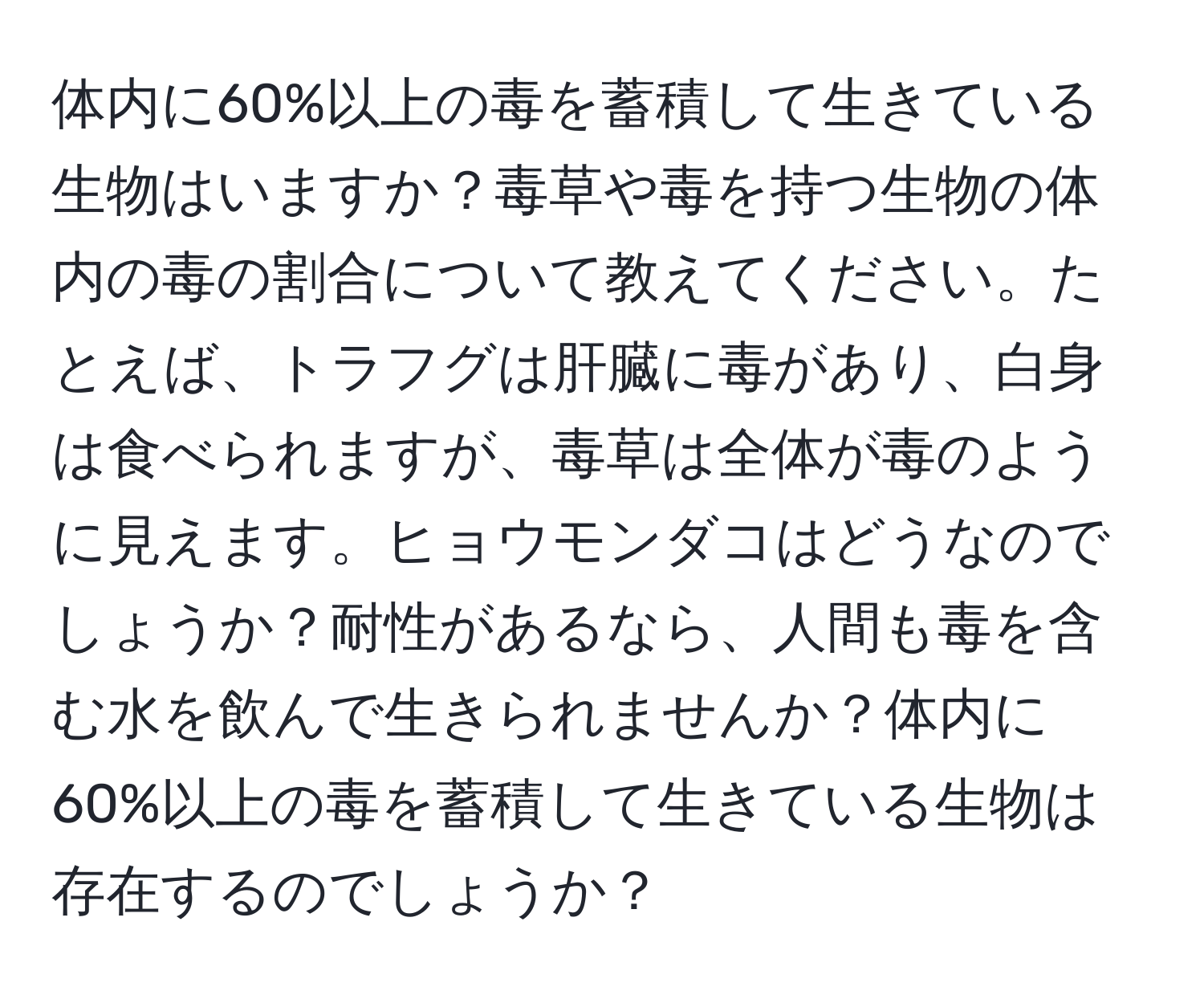 体内に60%以上の毒を蓄積して生きている生物はいますか？毒草や毒を持つ生物の体内の毒の割合について教えてください。たとえば、トラフグは肝臓に毒があり、白身は食べられますが、毒草は全体が毒のように見えます。ヒョウモンダコはどうなのでしょうか？耐性があるなら、人間も毒を含む水を飲んで生きられませんか？体内に60%以上の毒を蓄積して生きている生物は存在するのでしょうか？