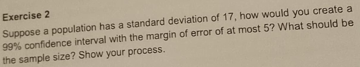 Suppose a population has a standard deviation of 17, how would you create a
99% confidence interval with the margin of error of at most 5? What should be 
the sample size? Show your process.