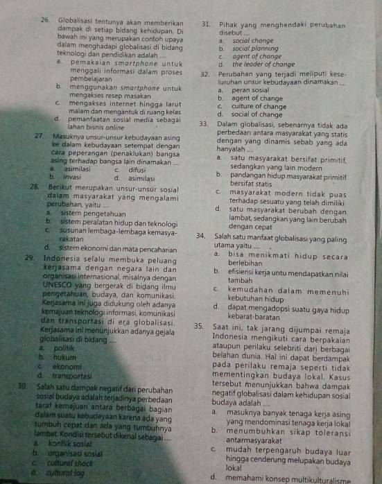 Globalisasi tentunya akan memberikan 31. Pihak yang menghendaki perubahan
dampak di setiap bidang kehidupan. Di disebut ....
bawah ini yang merupakan contoh upaya a social change
dalam menghadapi globalısasi di bidang
teknologi dan pendidikan adalah b social planning c agent of change
a pemakaian smartphone untuk d. the leader of change
menggali informasi dalam proses
pembelajaran 32. Perubahan yang terjadi meliputi kese
b menggunakan smartphone untuk luruhan unsur kebudayaan dinamakan_
mengakses resep masakan b agent of change a, peran sosial
c. mengakses internet hingga larut c. cuiture of change
malam dan mengantuk di ruang kelas d. social of change
d. pemanfaatan sosial media sebagai 33. Dalam globalisasi, sebenarnya tidak ada
Jahan bisnis online perbedaan antara masyarakat yang statis
27. Masuknya unsur-unsur kebudayaan asing dengan yang dinamis sebab yang ada
ke dalam kebudayaan setempat dengan hanyalah ...
cara peperangan (penaklukan) bangsa a. satu masyarakat bersifat primitif,
asing terhadap bangsa lain dinamakan ....
a asimilas c difusi sedangkan yang lain modern
b invasi d asimilasi b. pandangan hidup masyarakat primitif
bersifat statis
28. Berikut merupakan unsur-unsur sosial c. masyarakat modern tidak puas
dalam masyarakat yang mengalami terhadap sesuatu yang telah dimiliki
perubahan, yaitu d. satu masyarakat berubah dengan
a sistem pengetahuan lambat, sedangkan yang lain berubah
b. sistem peralatan hidup dan teknologi dengan cepat
c  susunan lembaga-lembaga kemasya- 34. Salah satu manfaat globalisasi yang paling
rakatan utama yaitu ....
d. sistem ekonomi dan mata pencaharian a. bisa menikmati hidup secara
29. Indonesia selalu membuka peluan berlebihan
kerjasama dengan negara laín dan b. efisiensi kerja untu mendapatkan nilai
organisasi internasional, misalnya dengan tambah
UNESCO yang bergerak di bidang ilmu c. kemudahan dalam memenuhi
pengetahuan, budaya, dan komunikasi. kebutuhan hidup
Kerjasama ini juga didukung oleh adanya d. dapat mengadopsi suatu gaya hidup
kemajuan teknologi informasi, komunikasi kebarat-baratan
dan transportasi di eɽa globalisasi 35. Saat ini, tak jarang dijumpai remaja
Kerjasama ini menunjukkan adanya gejala  Indonesia mengikuti cara berpakaian
globalisasi di bidang .... ataupun perilaku selebriti dari berbagai
a. politik belahan dunia. Hal ini dapat berdampak
b. hukum
pada perílaku remaja seperti tidak
c ekonomi mementingkan budaya lokal. Kasus
d transportasi tersebut menunjukkan bahwa dampak 
30. Salah satu dampak negatif dan perubahan negatif globalisasi dalam kehidupan sosial
sosial budaya adalah terjadinya perbedaan budaya adalah    
taraf kemajuan antara berbagai bagian a. masuknya banyak tenaga kerja asing
dalam suatu kebudayaan karena ada yang yang mendominasi tenaga kerja loka!
tmbuh cepat dan ada yang tumbuhnya b. menumbuhkan sikap toleransi
lambat. Kondisi tersebut dikenal sebagai .... antarmasyarakat
a. konflik sosial c. mudah terpengaruh budaya luar
b organisasi sosial hingga cenderung melupakan budaya
c cultural shack lokal
a cultural lag d. memahami konsep multikulturalisme