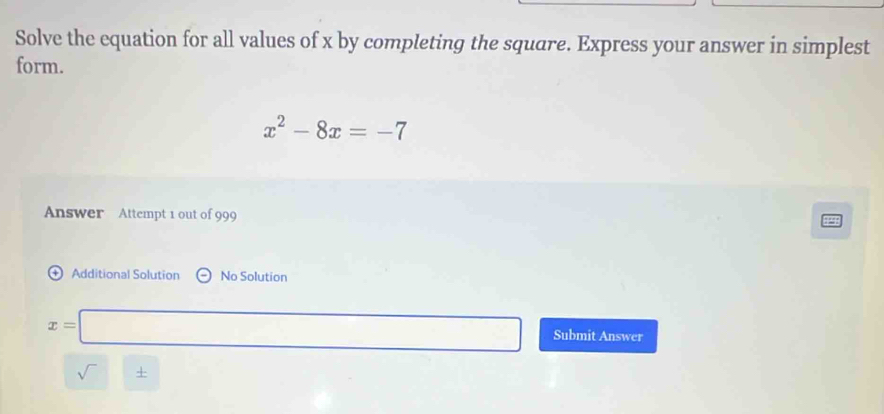 Solve the equation for all values of x by completing the square. Express your answer in simplest 
form.
x^2-8x=-7
Answer Attempt 1 out of 999 
+ Additional Solution No Solution
x=□ Submit Answer 
sqrt() +