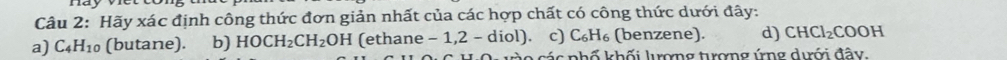 Hãy xác định công thức đơn giản nhất của các hợp chất có công thức dưới đây:
a) C_4H_10 (butane). b) HOCH_2CH_2OH (ethane - 1,2 - diol). c) C_6H_6 (benzene). d) CHCl_2COOH
kác phố khối lượng tượng ứng dưới đây.