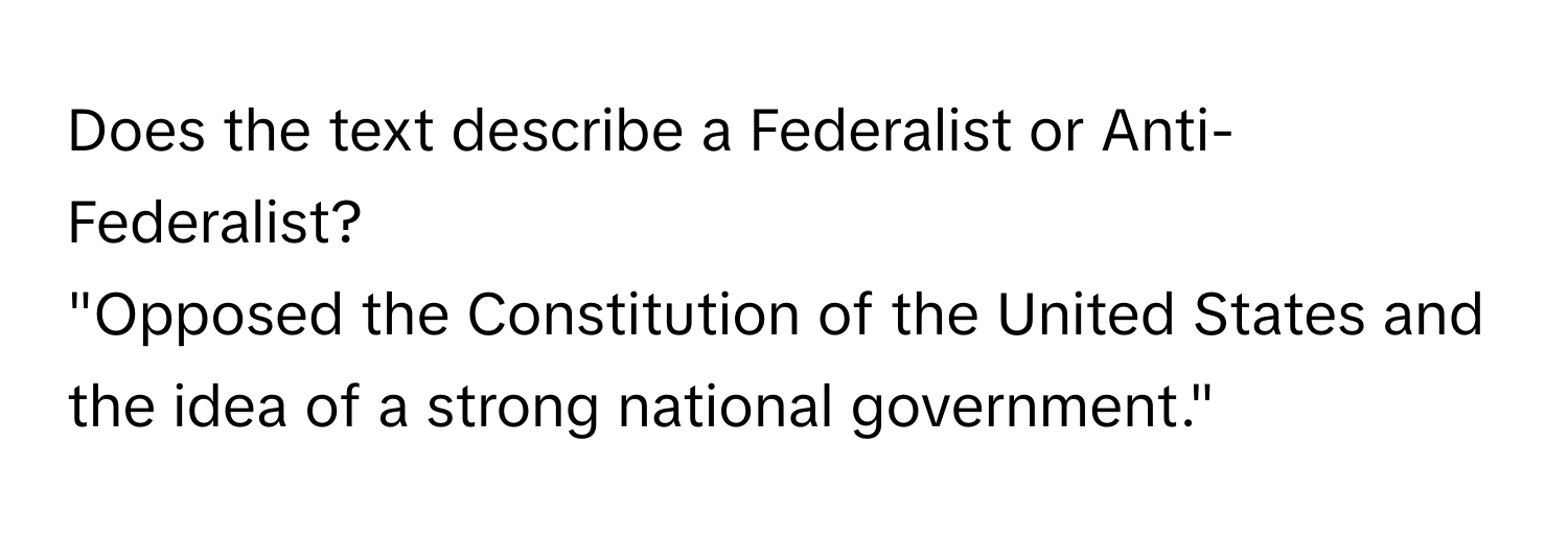 Does the text describe a Federalist or Anti-Federalist? 
"Opposed the Constitution of the United States and the idea of a strong national government."