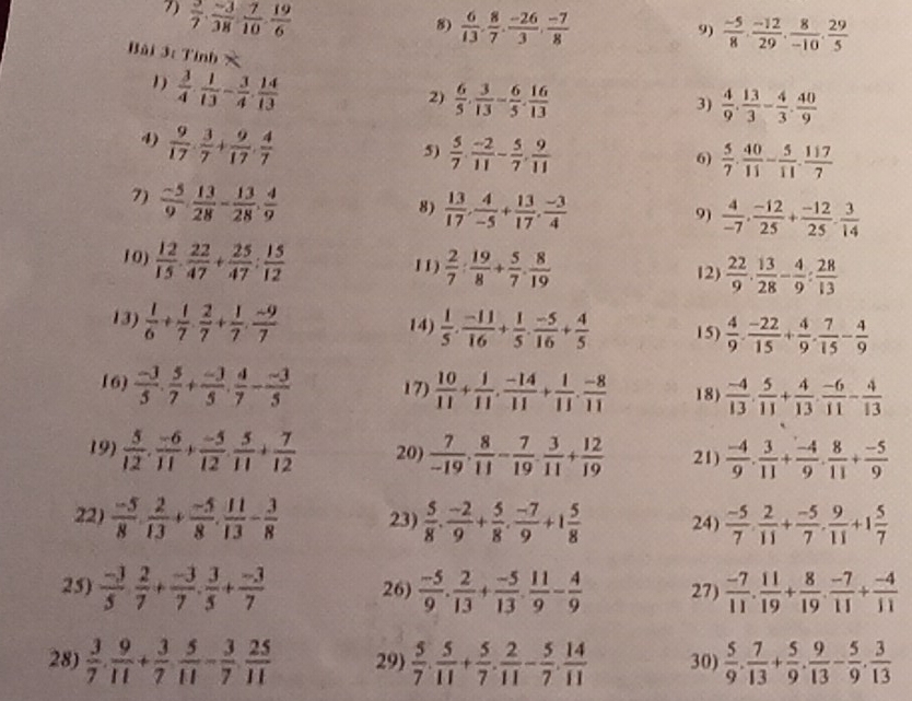  3/7 ·  (-3)/38 ·  7/10 ·  19/6 
8  6/13 , 8/7 , (-26)/3 , (-7)/8 
9)  (-5)/8 ·  (-12)/29 ·  8/-10 ·  29/5 
Bài 3: Tỉnh ×
2)  6/5 . 3/13 - 6/5 . 16/13   4/9 . 13/3 - 4/3 . 40/9 
3)
1)  3/4 ·  1/13 - 3/4 ·  14/13   5/7 ·  40/11 - 5/11 ·  117/7 
4)  9/17 ·  3/7 + 9/17 ·  4/7 
5)  5/7 , (-2)/11 - 5/7 , 9/11 
6)
7)  (-5)/9 ·  13/28 - 13/28 ·  4/9 
8)  13/17 , 4/-5 + 13/17 , (-3)/4   4/-7 , (-12)/25 + (-12)/25 , 3/14 
9)
1 0)  12/15 ·  22/47 + 25/47 : 15/12  11)  2/7 : 19/8 + 5/7 . 8/19   22/9 ·  13/28 - 4/9 : 28/13 
12)
13)  1/6 + 1/7 ·  2/7 + 1/7 ·  (-9)/7  14)  1/5 ·  (-11)/16 + 1/5 ·  (-5)/16 + 4/5  15)  4/9 . (-22)/15 + 4/9 . 7/15 - 4/9 
16)  (-3)/5 . 5/7 + (-3)/5 . 4/7 - (-3)/5  17)  10/11 + 1/11 , (-14)/11 + 1/11 , (-8)/11  18)  (-4)/13 . 5/11 + 4/13 . (-6)/11 - 4/13 
19)  5/12 . (-6)/11 + (-5)/12 . 5/11 + 7/12  20)  7/-19 , 8/11 - 7/19 , 3/11 + 12/19  21)  (-4)/9 . 3/11 + (-4)/9 . 8/11 + (-5)/9 
22)  (-5)/8 . 2/13 + (-5)/8 . 11/13 - 3/8  23)  5/8 . (-2)/9 + 5/8 . (-7)/9 +1 5/8  24)  (-5)/7 ·  2/11 + (-5)/7 ·  9/11 +1 5/7 
25)  (-3)/5   2/7 + (-3)/7 . 3/5 + (-3)/7  26)  (-5)/9 . 2/13 + (-5)/13 . 11/9 - 4/9  27)  (-7)/11 . 11/19 + 8/19 . (-7)/11 + (-4)/11 
28)  3/7 . 9/11 + 3/7  5/11 - 3/7  25/11  29  5/7 . 5/11 + 5/7 . 2/11 - 5/7 . 14/11  30)  5/9 . 7/13 + 5/9 . 9/13 - 5/9 . 3/13 
