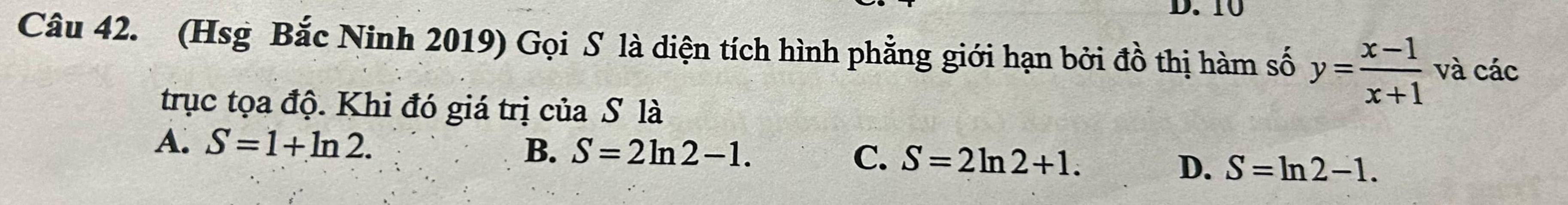 10
Câu 42. (Hsg Bắc Ninh 2019) Gọi S là diện tích hình phẳng giới hạn bởi đồ thị hàm số y= (x-1)/x+1  và các
trục tọa độ. Khi đó giá trị của S là
A. S=1+ln 2.
B. S=2ln 2-1. C. S=2ln 2+1.
D. S=ln 2-1.