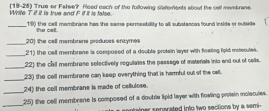 (19-25) True or False? Read each of the following statements about the cell membrane. 
Write T if it is true and F if it is false. 
_19) the cell membrane has the same permeability to all substances found inside or outside 
the cell. 
_20) the cell membrane produces enzymes 
_21) the cell membrane is composed of a double proteln layer with floating lipid molecules. 
_22) the cell membrane selectively regulates the passage of materials into and out of cells. 
_23) the cell membrane can keep everything that is harmful out of the cell. 
_24) the cell membrane is made of cellulose. 
_25) the cell membrane is composed of a double lipid layer with floating protein molecules. 
container separated into two sections by a semi-