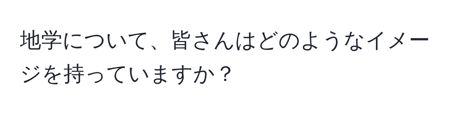 地学について、皆さんはどのようなイメージを持っていますか？