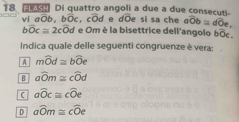 FLASH Di quattro angoli a due a due consecuti-
vi awidehat Ob, bwidehat Oc , cŌd e dŌe si sa che awidehat Ob≌ dwidehat Oe,
bwidehat Oc≌ 2cwidehat Od e Om è la bisettrice dell'angolo bwidehat Oc. 
Indica quale delle seguenti congruenze è vera:
A mwidehat Od≌ bwidehat Oe
B awidehat Om≌ cwidehat Od
( awidehat Oc≌ cwidehat Oe
D awidehat Om≌ cwidehat Oe