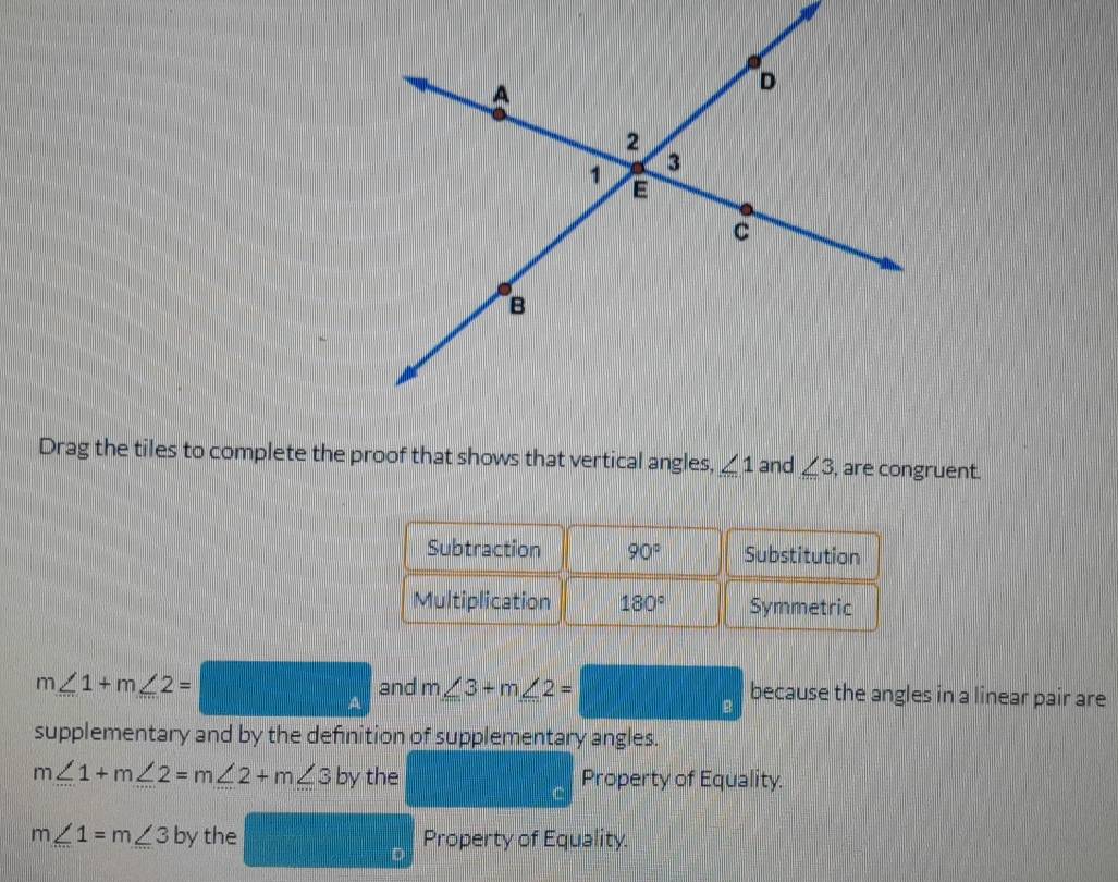 Drag the tiles to complete the proof that shows that vertical angles, ∠ 1 and ∠ 3 , are congruent. 
Subtraction 90° Substitution 
Multiplication 180° Symmetric
m∠ 1+m∠ 2= A and m∠ 3+m∠ 2= || □ frac R because the angles in a linear pair are 
supplementary and by the definition of supplementary angles.
m∠ 1+m∠ 2=m∠ 2+m∠ 3 by the Property of Equality.
m∠ 1=m∠ 3 t by the Property of Equality.