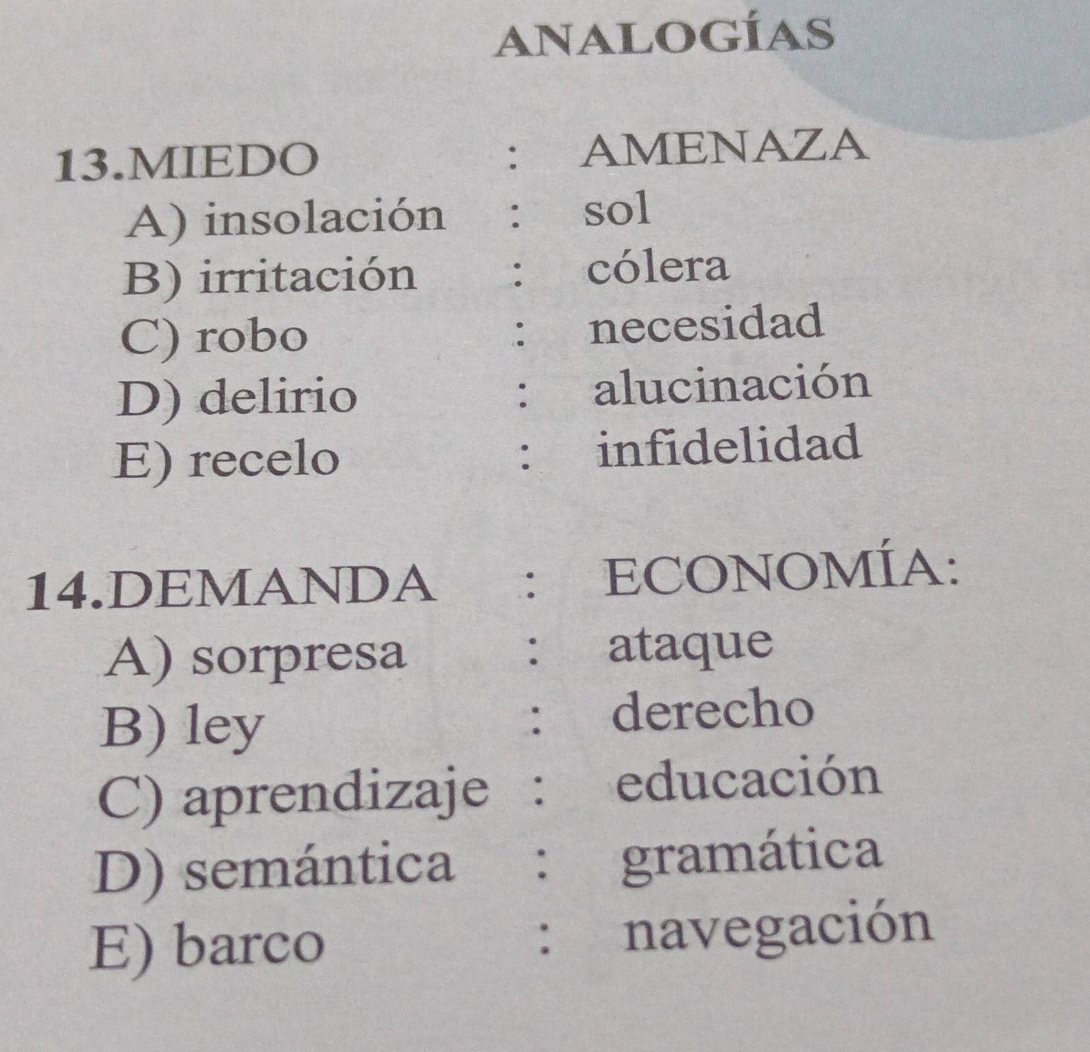 analogías
13.MIEDO : AMENAZA
A) insolación : sol
B) irritación : cólera
C) robo necesidad
:
D) delirio : alucinación
E) recelo : infidelidad
14.DEMANDA : ECONOMÍA:
A) sorpresa
: ataque
B) ley
. derecho
C) aprendizaje ： educación
D) semántica : gramática
E) barco navegación
: