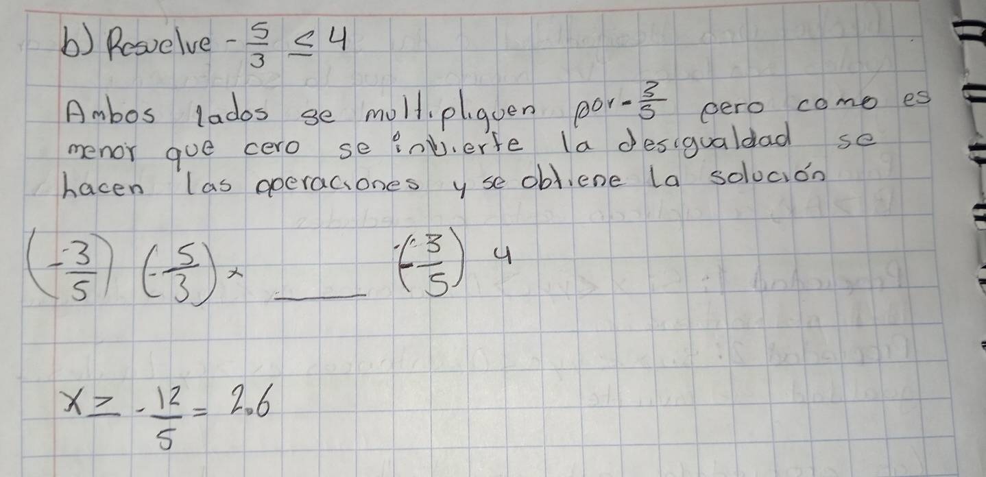 Rosvelve - 5/3 ≤ 4
Ambos lados se moll, plqven por ·  3/5  pero come es 
menor goe cero se inverfe la desigualdad se 
hacen las operaciones y se obl,ene la solocion 
_ (- 3/5 )(- 5/3 )x
(- 3/5 )
x≥ - 12/5 =2.6