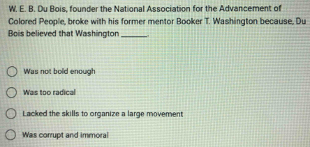 Du Bois, founder the National Association for the Advancement of
Colored People, broke with his former mentor Booker T. Washington because, Du
Bois believed that Washington_
Was not bold enough
Was too radical
Lacked the skills to organize a large movement
Was corrupt and immoral