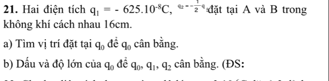 Hai điện tích q_1=-625.10^(-8)C, ^q_2=- 1/2 q đ ặt tại A và B trong 
không khí cách nhau 16cm. 
a) Tìm vị trí đặt tại [ q_0 để q_0 cân bằng. 
b) Dấu và độ lớn của q_0 để q_0, q_1, q_2 cân bằng. (ĐS: