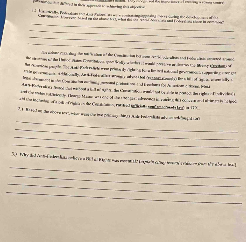 ray nation. They recognized the importance of creating a strong central 
government but differed in their approach to achieving this objective. 
L.) Historically, Federalists and Anti-Federalists were contrasting/opposing forces during the development of the 
_ 
Constitution. However, based on the above text, what did the Anti-Federalists and Federalists share in common? 
_ 
_ 
_ 
The debate regarding the ratification of the Constitution between Anti-Federalists and Federalists centered around 
the structure of the United States Constitution, specifically whether it would preserve or destroy the liberty (freedom) of 
the American people. The Anti-Federalists were primarily fighting for a limited national government, supporting stronger 
state governments. Additionally, Anti-Federalists strongly advocated (support strongly) for a bill of rights, essentially a 
legal document in the Constitution outlining personal protections and freedoms for American citizens. Most 
Anti-Federalists feared that without a bill of rights, the Constitution would not be able to protect the rights of individuals 
and the states sufficiently. George Mason was one of the strongest advocates in voicing this concern and ultimately helped 
aid the inclusion of a bill of rights in the Constitution, ratified (officially confirmed/made law) in 1791. 
_ 
2.) Based on the above text, what were the two primary things Anti-Federalists advocated/fought for? 
_ 
_ 
_ 
_ 
3.) Why did Anti-Federalists believe a Bill of Rights was essential? (explain citing textual evidence from the above text) 
_ 
_ 
_