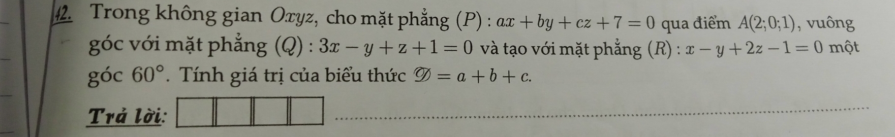 Trong không gian Oxyz, cho mặt phẳng (P) : ax+by+cz+7=0 qua điểm A(2;0;1) , vuông 
góc với mặt phẳng (Q) : 3x-y+z+1=0 và tạo với mặt phẳng (R) : x-y+2z-1=0 một 
góc 60°. Tính giá trị của biểu thức varnothing =a+b+c. 
Trả lời: