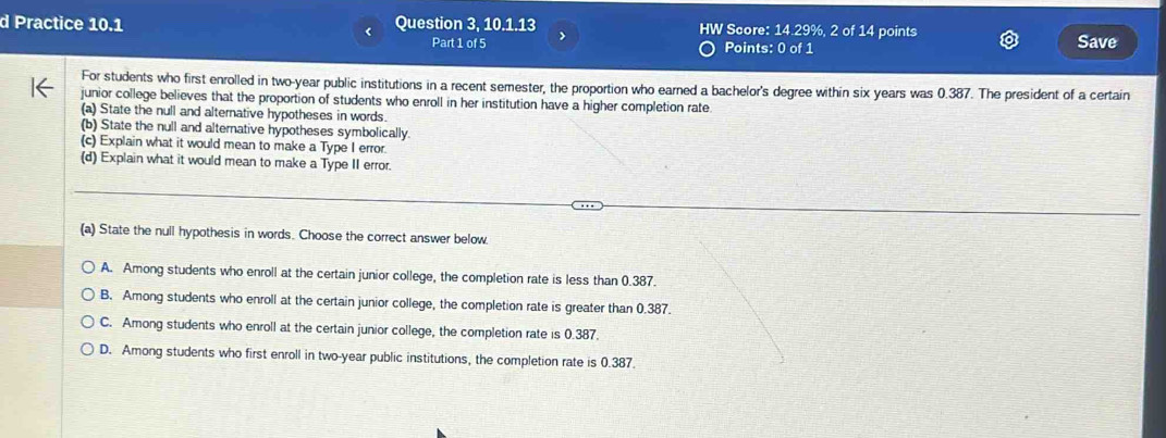 Practice 10.1 Question 3, 10.1.13 HW Score: 14.29%, 2 of 14 points
Part 1 of 5 > Points: 0 of 1 Save
For students who first enrolled in two-year public institutions in a recent semester, the proportion who earned a bachelor's degree within six years was 0.387. The president of a certain
junior college believes that the proportion of students who enroll in her institution have a higher completion rate.
(a) State the null and alternative hypotheses in words.
(b) State the null and alternative hypotheses symbolically.
(c) Explain what it would mean to make a Type I error.
(d) Explain what it would mean to make a Type II error.
(a) State the null hypothesis in words. Choose the correct answer below.
A. Among students who enroll at the certain junior college, the completion rate is less than 0.387.
B. Among students who enroll at the certain junior college, the completion rate is greater than 0.387.
C. Among students who enroll at the certain junior college, the completion rate is 0.387.
D. Among students who first enroll in two-year public institutions, the completion rate is 0.387