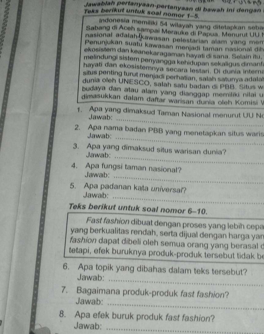 Jawablah pertanyaan-pertanyaan di bawah ini dengan
Teks berikut untuk soal nomor 1-5.
Indonesia memiliki 54 wilayah yang ditetapkan seba
Sabang di Aceh sampai Merauke di Papua. Menurut UU I
nasional adalah kawasan pelestarian alam yang mem .
Penunjukan suatú kawasan menjadi taman nasional dih
ekosistem dan keanekaragaman hayati di sana. Selain itu,
melindungi sistem penyangga kehidupan sekaligus dimanf.
hayati dan ekosistemnya secara lestari. Di dunia interna
situs penting turut menjadi perhatian, salah satunya adalah
dunia oleh UNESCO, salah satu badan di PBB. Situs w
budaya dan atau alam yang dianggap memiliki nilai u
dimasukkan dalam daftar warisan dunia oleh Komisí V
_
1. Apa yang dimaksud Taman Nasional menurut UU N
Jawab:
2. Apa nama badan PBB yang menetapkan situs waris
Jawab:_
3. Apa yang dimaksud situs warisan dunia?
Jawab:_
4. Apa fungsi taman nasional?
Jawab:_
5. Apa padanan kata universal?
Jawab:_
Teks berikut untuk soal nomor 6-10.
Fast fashion dibuat dengan proses yang lebih cepa
yang berkualitas rendah, serta dijual dengan harga yan
fashion dapat dibeli oleh semua orang yang berasal d
tetapi, efek buruknya produk-produk tersebut tidak be
6. Apa topik yang dibahas dalam teks tersebut?
Jawab:_
7. Bagaimana produk-produk fast fashion?
_
Jawab:
8. Apa efek buruk produk fast fashion?
Jawab:_