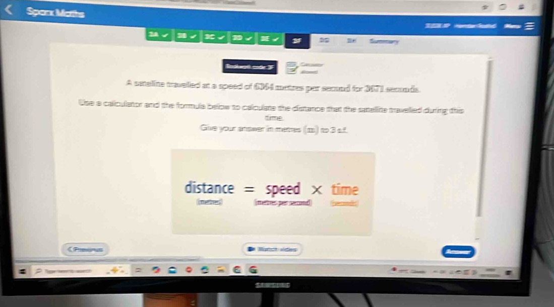 Sparx Maths 
3 
A satelite traveled at a speed of 6364 metres par second for 3071 seconds. 
Use a calculator and the formula below to caloulate the distance that the saelite travelied during this 
time 
Give your answer in matres (m) to 3 sf. 
distance = speed × time 
meres (merres per sercond 
《Preerus Mégristeo méfiees 
G