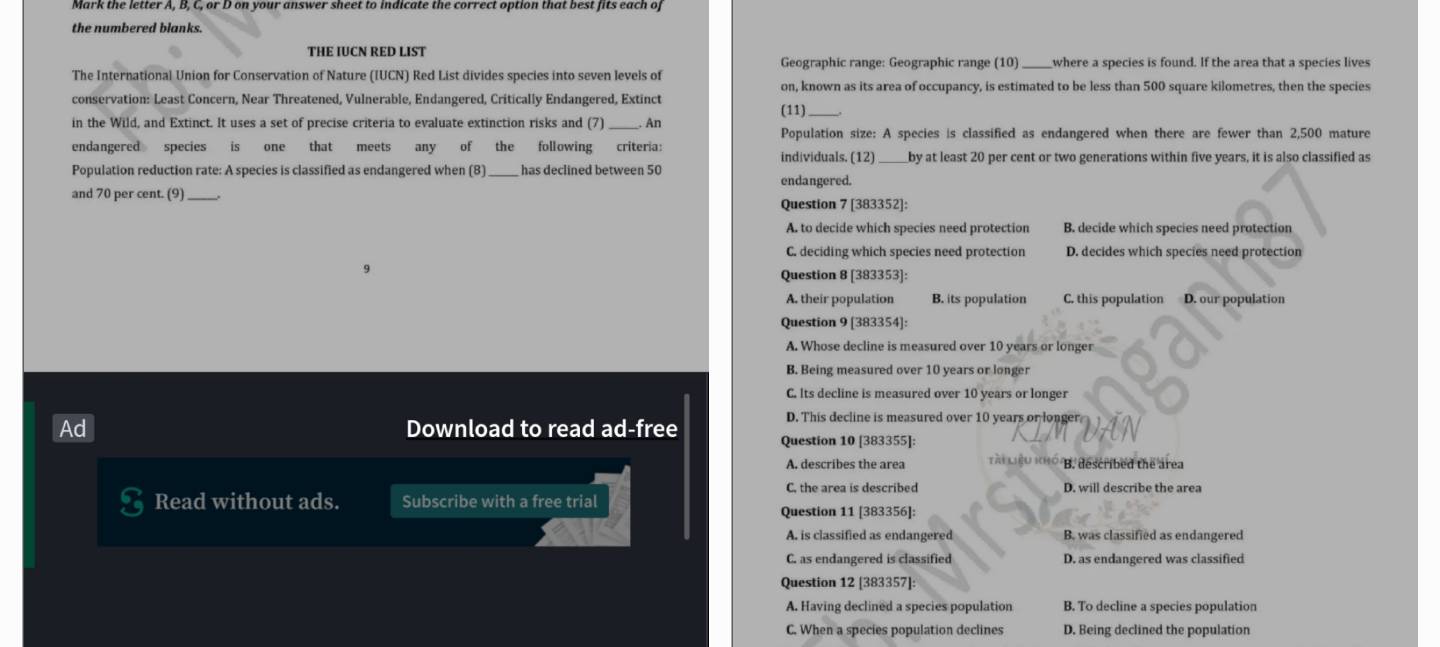 the numbered blanks.
THE IUCN RED LIST Geographic range: Geographic range (10)_ where a species is found. If the area that a species lives
The International Union for Conservation of Nature (IUCN) Red List divides species into seven levels of
on, known as its area of occupancy, is estimated to be less than 500 square kilometres, then the species
conservation: Least Concern, Near Threatened, Vulnerable, Endangered, Critically Endangered, Extinct
(11)
in the Wild, and Extinct. It uses a set of precise criteria to evaluate extinction risks and (7)_ An
Population size: A species is classified as endangered when there are fewer than 2,500 mature
endangered species is one that meets any of the following criteria: individuals. (12)_ _by at least 20 per cent or two generations within five years, it is also classified as
Population reduction rate: A species is classified as endangered when (8) has declined between 50 endangered.
and 70 per cent. (9)_
Question 7 [383352]:
A. to decide which species need protection B. decide which species need protection
C. deciding which species need protection D. decides which species need protection
Question 8 [383353]:
A. their population B. its population C. this population D. our population
Question 9 [383354]:
A. Whose decline is measured over 10 years or longer
B. Being measured over 10 years or longer
C. lts decline is measured over 10 years or longer
Download to read ad-free
D. This decline is measured over 10 years or longer
Question 10 [383355]:
A. describes the area Tài Liệu KH0 /B. described the area
C. the area is described D. will describe the area
Read without ads. Subscribe with a free trial
Question 11 [383356]:
A. is classified as endangered B. was classified as endangered
C. as endangered is classified D. as endangered was classified
Question 12 [383357]:
A. Having declined a species population B. To decline a species population
C. When a species population declines D. Being declined the population