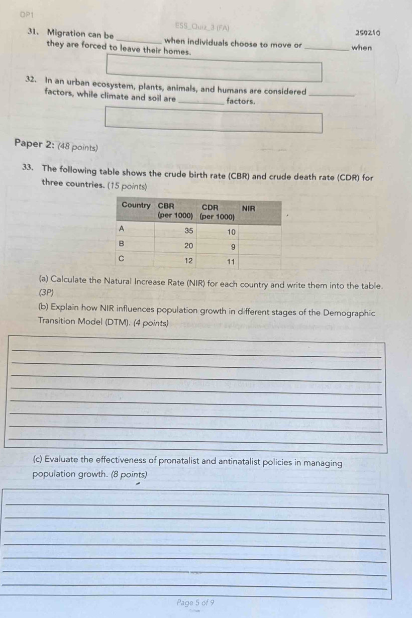 DP1 
ESS_Quiz_3 (FA) 
250210 
31. Migration can be _when individuals choose to move or _when 
they are forced to leave their homes. 
32. In an urban ecosystem, plants, animals, and humans are considered_ 
factors, while climate and soil are _factors. 
Paper 2: (48 points) 
33. The following table shows the crude birth rate (CBR) and crude death rate (CDR) for 
three countries. (15 points) 
(a) Calculate the Natural Increase Rate (NIR) for each country and write them into the table. 
(3P) 
(b) Explain how NIR influences population growth in different stages of the Demographic 
Transition Model (DTM). (4 points) 
_ 
_ 
_ 
_ 
_ 
_ 
_ 
_ 
_ 
_ 
(c) Evaluate the effectiveness of pronatalist and antinatalist policies in managing 
population growth. (8 points) 
_ 
_ 
_ 
_ 
_ 
_ 
_ 
_ 
Page 5 of 9