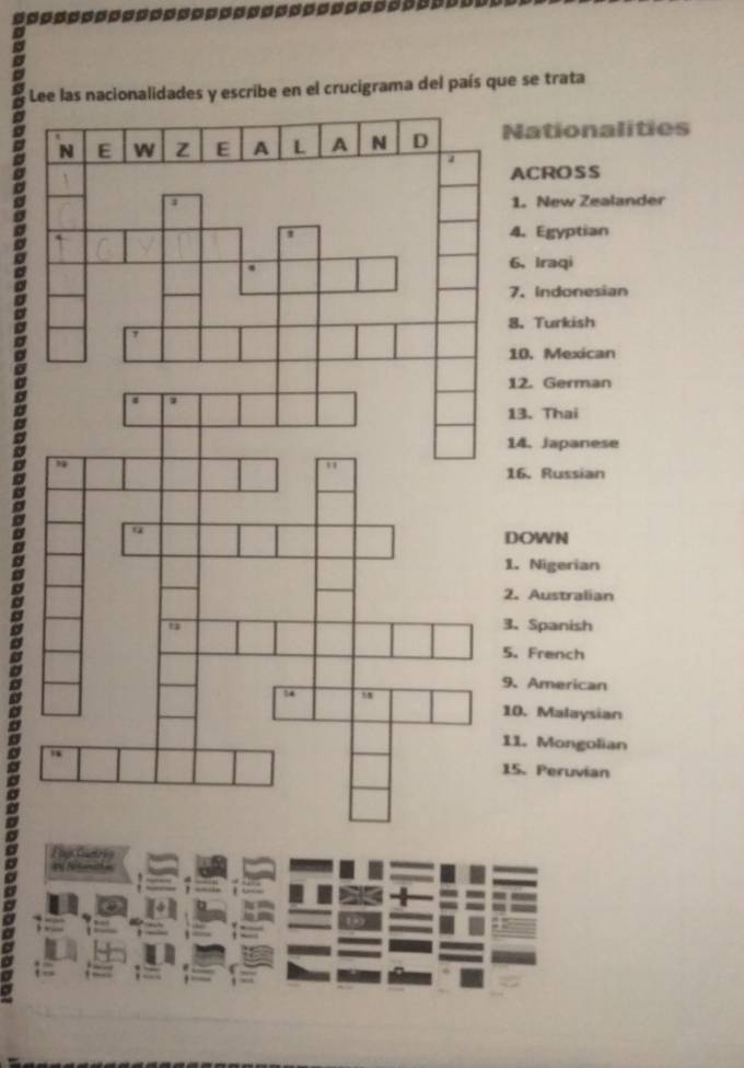 escribe en el crucigrama del país que se trata 
Nationalities 
ACROSS 
1. New Zealander 
4. Egyptian 
6. Iraqi 
7. Indonesian 
8. Turkish 
10. Mexican 
12. German 
13. Thai 
14. Japanese 
16. Russian 
DOWN 
1. Nigerian 
2. Australian 
3、 Spanish 
5.French 
9、American 
10. Malaysian 
11. Mongolian 
15. Peruvían