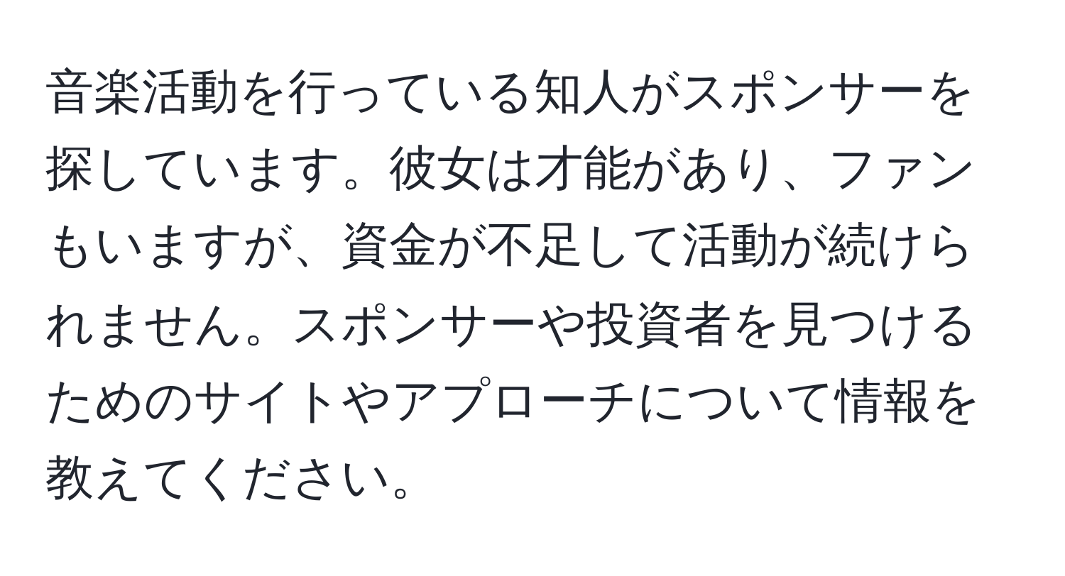 音楽活動を行っている知人がスポンサーを探しています。彼女は才能があり、ファンもいますが、資金が不足して活動が続けられません。スポンサーや投資者を見つけるためのサイトやアプローチについて情報を教えてください。