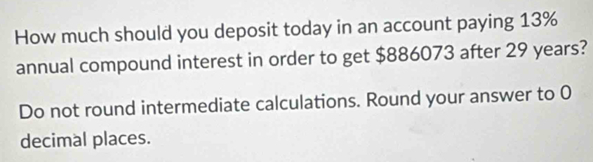 How much should you deposit today in an account paying 13%
annual compound interest in order to get $886073 after 29 years? 
Do not round intermediate calculations. Round your answer to 0
decimal places.