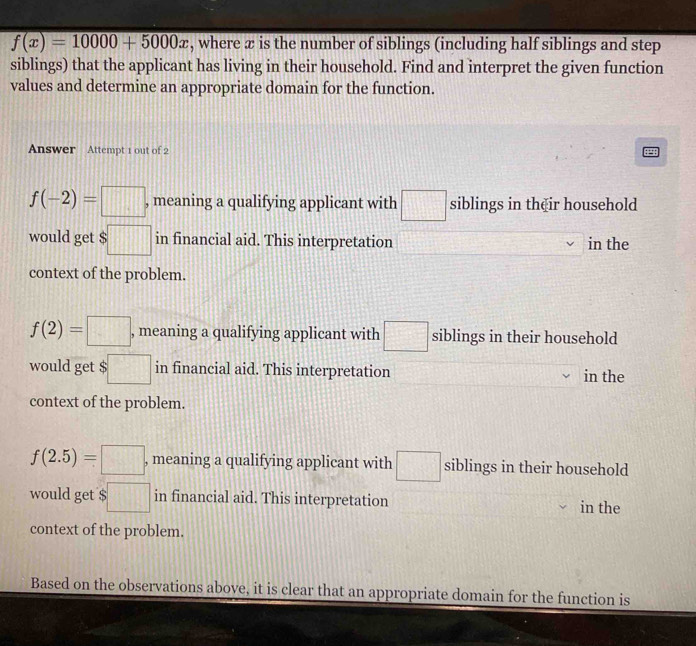 f(x)=10000+5000x , where æ is the number of siblings (including half siblings and step
siblings) that the applicant has living in their household. Find and interpret the given function
values and determine an appropriate domain for the function.
Answer Attempt 1 out of 2
f(-2)=□ , meaning a qualifying applicant with □ siblings in their household
would get $□ in financial aid. This interpretation in the
context of the problem.
f(2)=□ , meaning a qualifying applicant with □ siblings in their household
would get $ :□ in financial aid. This interpretation in the
context of the problem.
f(2.5)=□ , meaning a qualifying applicant with □ siblings in their household
would get $ $□ in financial aid. This interpretation in the
context of the problem.
Based on the observations above, it is clear that an appropriate domain for the function is