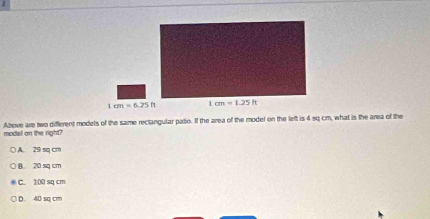 1cm=6.25ft
Above are two different models of the same rectangular patio. If the area of the model on the left is 4 sq cm, what is the area of the
model on the right?
A. 29 sq cm
B. 20 sq cm
C. 100 sq cm
D. 40 sq cm