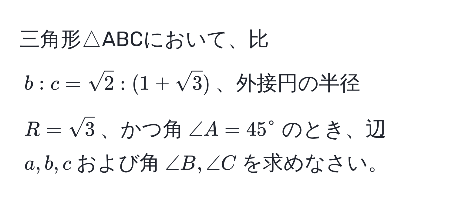 三角形△ABCにおいて、比$b:c=sqrt(2):(1+sqrt(3))$、外接円の半径$R=sqrt(3)$、かつ角$∠ A=45°$のとき、辺$a, b, c$および角$∠ B, ∠ C$を求めなさい。