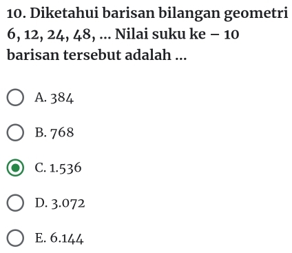 Diketahui barisan bilangan geometri
6, 12, 24, 48, ... Nilai suku ke - 10
barisan tersebut adalah ...
A. 384
B. 768
C. 1.536
D. 3.072
E. 6.144