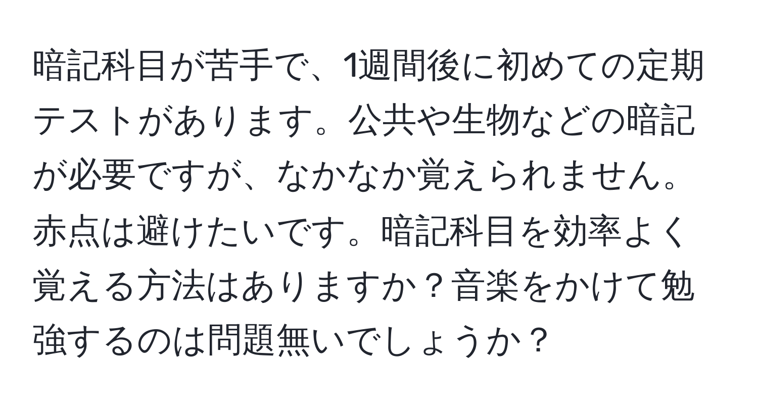 暗記科目が苦手で、1週間後に初めての定期テストがあります。公共や生物などの暗記が必要ですが、なかなか覚えられません。赤点は避けたいです。暗記科目を効率よく覚える方法はありますか？音楽をかけて勉強するのは問題無いでしょうか？