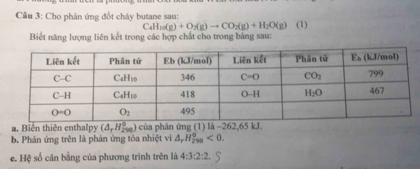 Cầu 3: Cho phản ứng đốt cháy butane sau: (1)
C_4H_10(g)+O_2(g)to CO_2(g)+H_2O(g)
Biết năng lượng liên kết trong các hợp chất cho trong bảng sau:
a. Biến thiên enthalpy (△ _rH_(298)^0) của phản ứng (1) là -262,65 kJ.
b. Phản ứng trên là phản ứng tỏa nhiệt vì △ _rH_(298)^0<0.
e. Hệ số cân bằng của phương trình trên là 4:3:2:2.