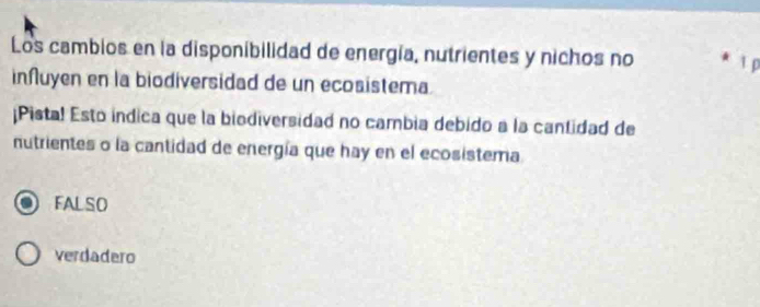 Los cambios en la disponibilidad de energía, nutrientes y nichos no 1 p
inñuyen en la biodiversidad de un ecosistema.
¡Pista! Esto indica que la biodiversidad no cambia debido a la cantidad de
nutrientes o la cantidad de energía que hay en el ecosistema
FALSO
verdadero