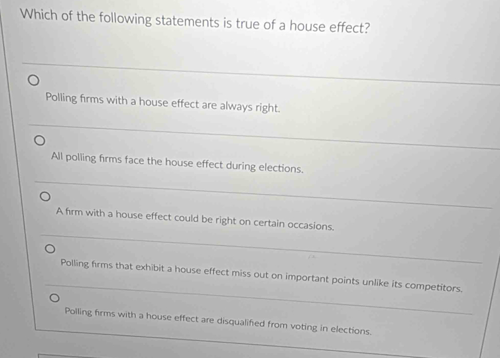 Which of the following statements is true of a house effect?
Polling firms with a house effect are always right.
All polling firms face the house effect during elections.
_
_
A firm with a house effect could be right on certain occasions.
_
_
Polling firms that exhibit a house effect miss out on important points unlike its competitors.
_
_
Polling firms with a house effect are disqualified from voting in elections.