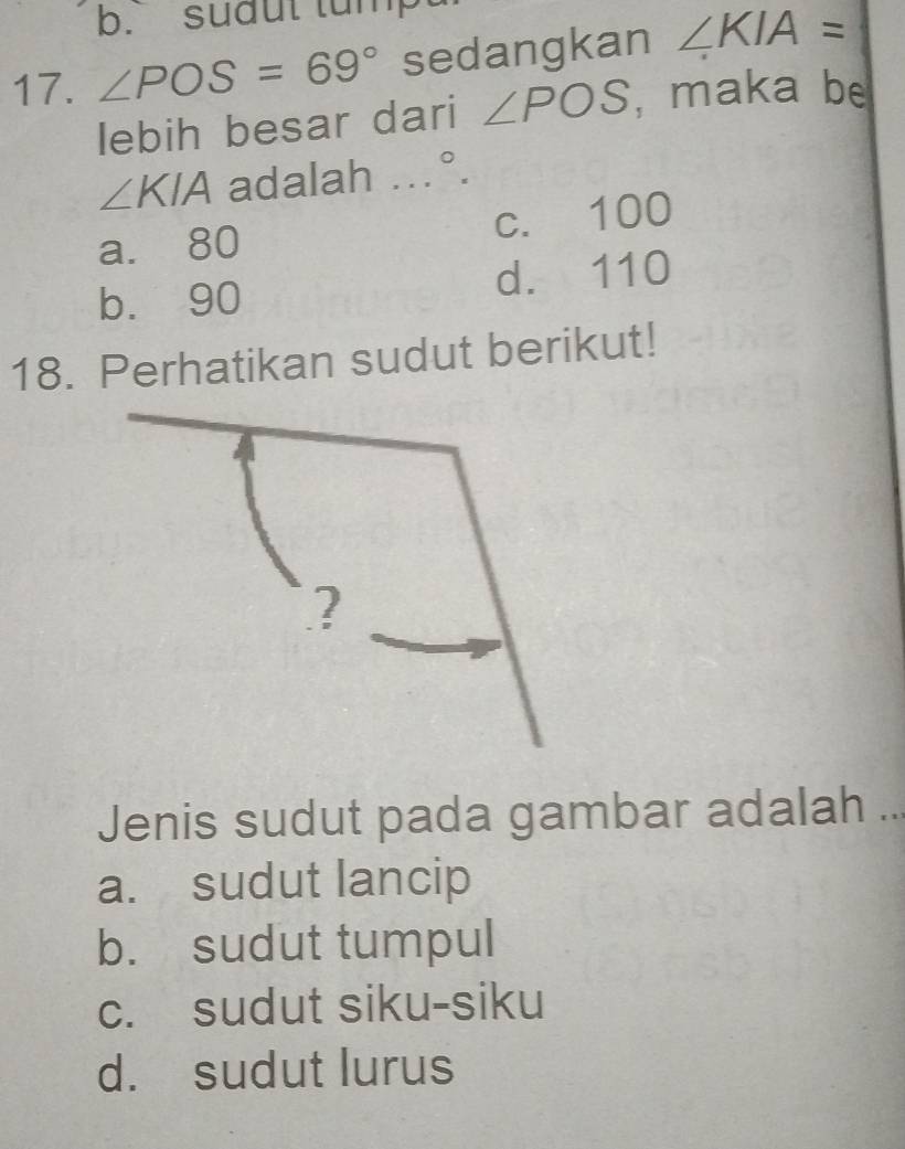 b. sudut tum
17. ∠ POS=69° sedangkan ∠ KIA=
lebih besar dari ∠ POS , maka be^^circ 
∠ KIA adalah . ..
a. 80 c. 100
b. 90 d. 110
18. Perhatikan sudut berikut!
?
Jenis sudut pada gambar adalah ...
a. sudut lancip
b. sudut tumpul
c. sudut siku-siku
d. sudut lurus