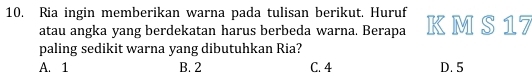 Ria ingin memberikan warna pada tulisan berikut. Huruf K M S 17
atau angka yang berdekatan harus berbeda warna. Berapa
paling sedikit warna yang dibutuhkan Ria?
A. 1 B. 2 C. 4 D. 5